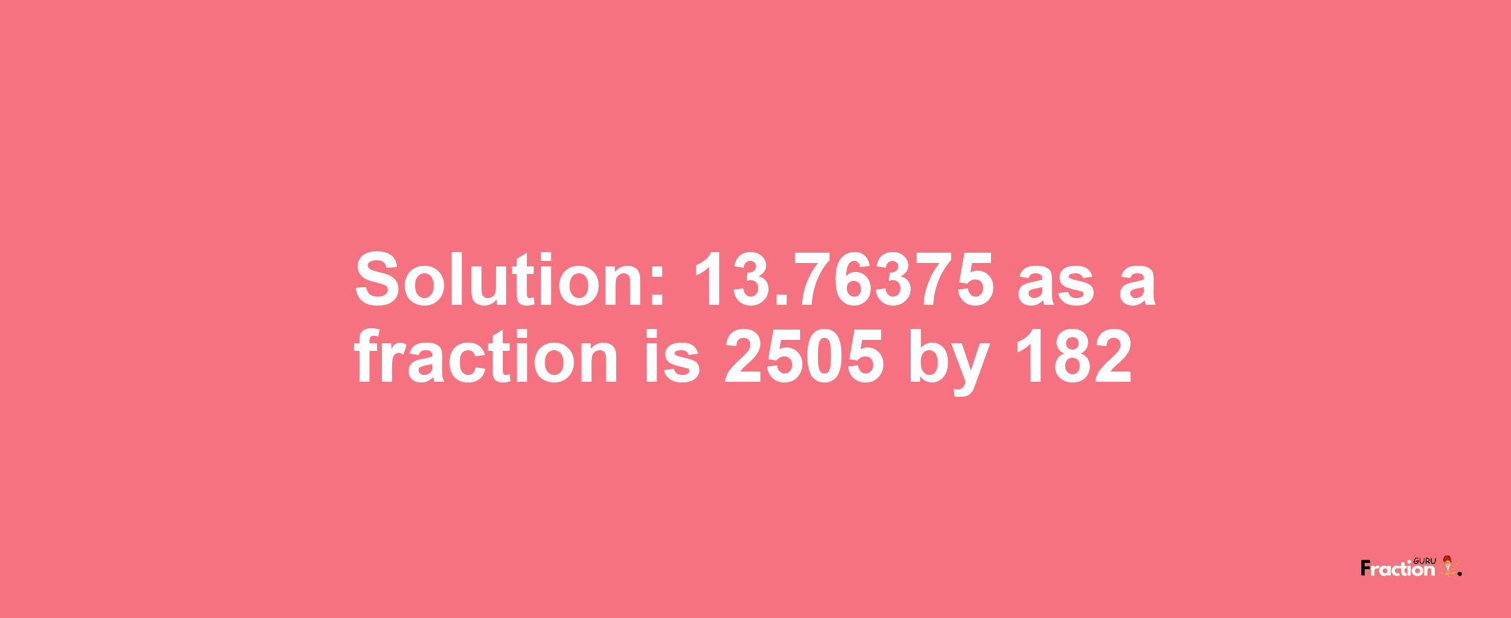 Solution:13.76375 as a fraction is 2505/182